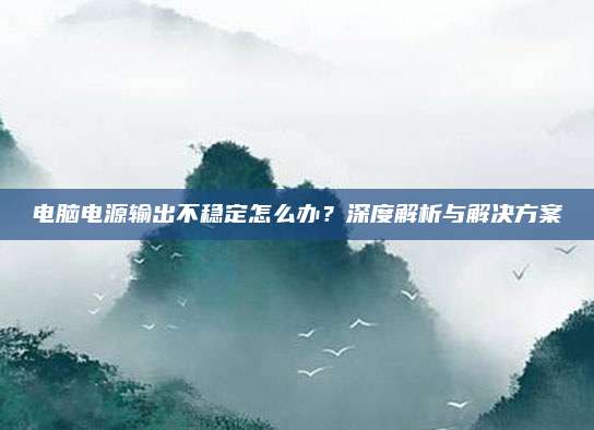 电脑电源输出不稳定怎么办？深度解析与解决方案