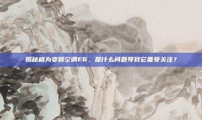 揭秘格为变频空调E6，是什么问题导致它备受关注？