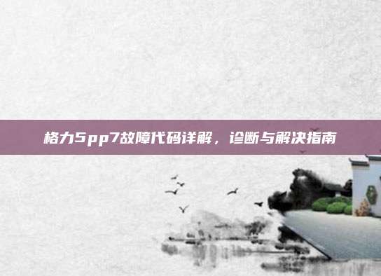 格力5pp7故障代码详解，诊断与解决指南