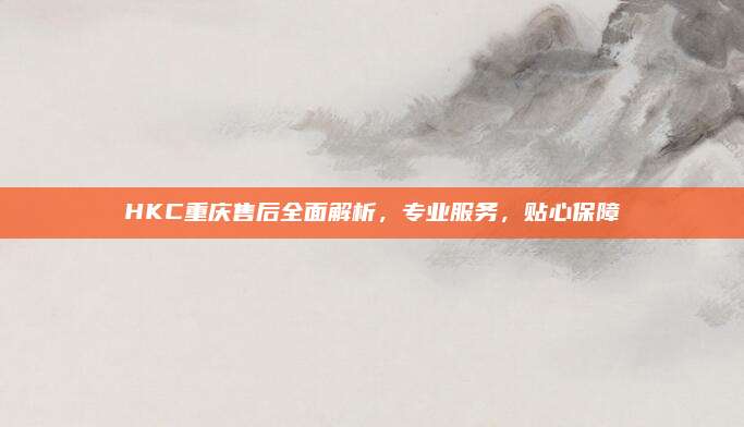 HKC重庆售后全面解析，专业服务，贴心保障