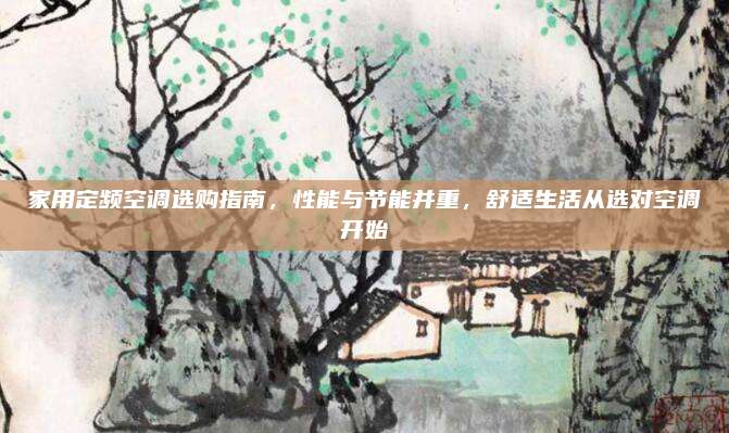 家用定频空调选购指南,性能与节能并重,舒适生活从选对空调开始
