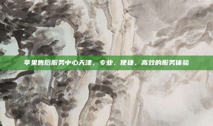 苹果售后服务中心天津，专业、便捷、高效的服务体验