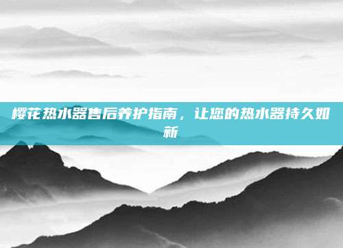 樱花热水器售后养护指南，让您的热水器持久如新