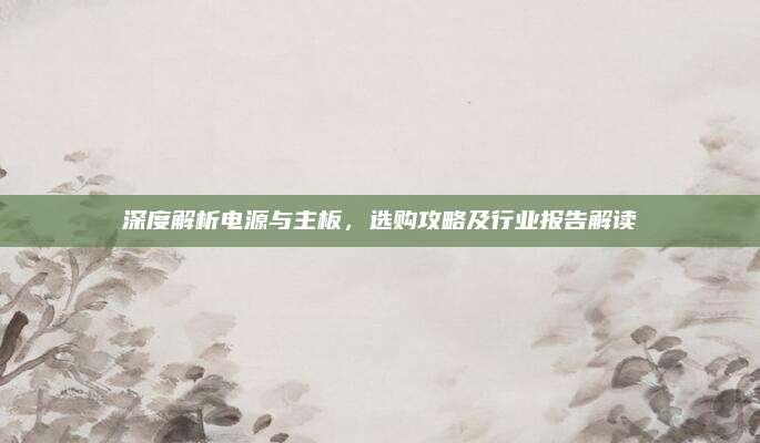 深度解析电源与主板，选购攻略及行业报告解读