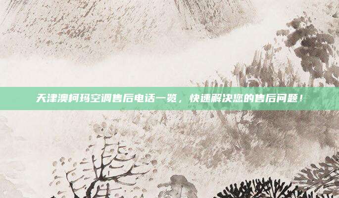 天津澳柯玛空调售后电话一览，快速解决您的售后问题！