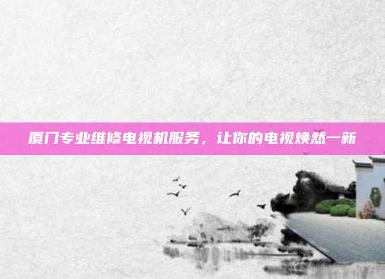 厦门专业维修电视机服务，让你的电视焕然一新