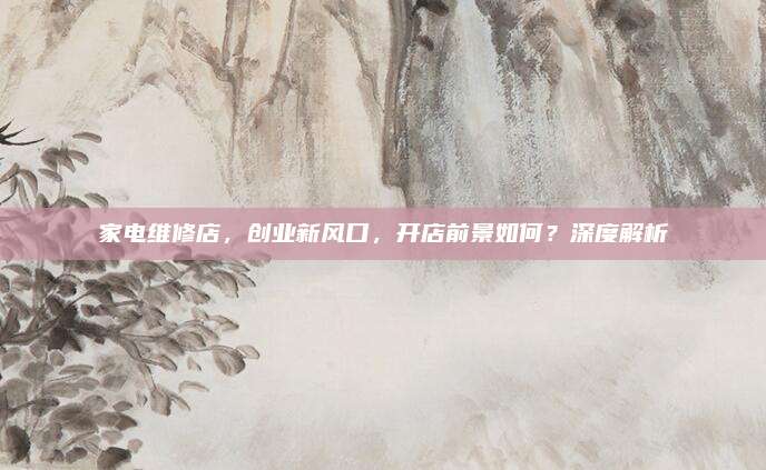 家电维修店，创业新风口，开店前景如何？深度解析
