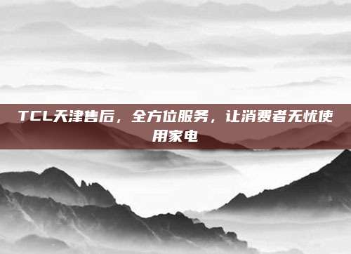 TCL天津售后，全方位服务，让消费者无忧使用家电