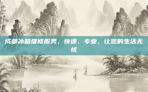 成都冰箱维修服务，快速、专业，让您的生活无忧