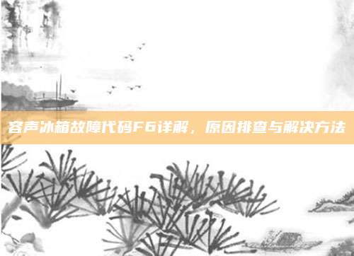 容声冰箱故障代码F6详解，原因排查与解决方法