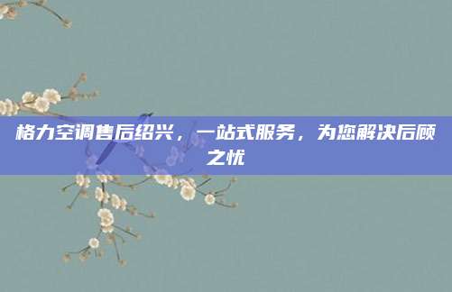 格力空调售后绍兴，一站式服务，为您解决后顾之忧