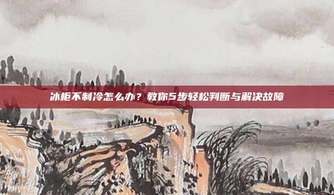冰柜不制冷怎么办？教你5步轻松判断与解决故障