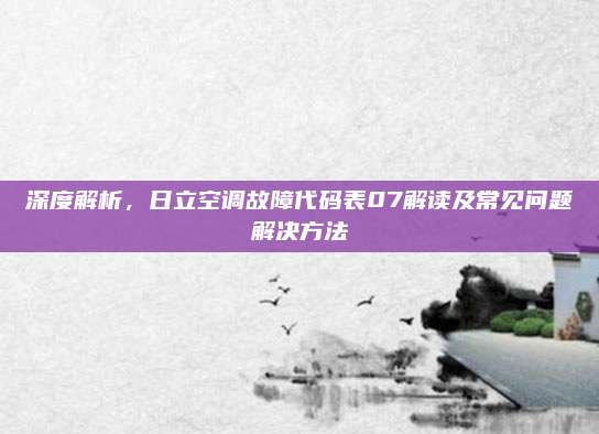 深度解析，日立空调故障代码表07解读及常见问题解决方法