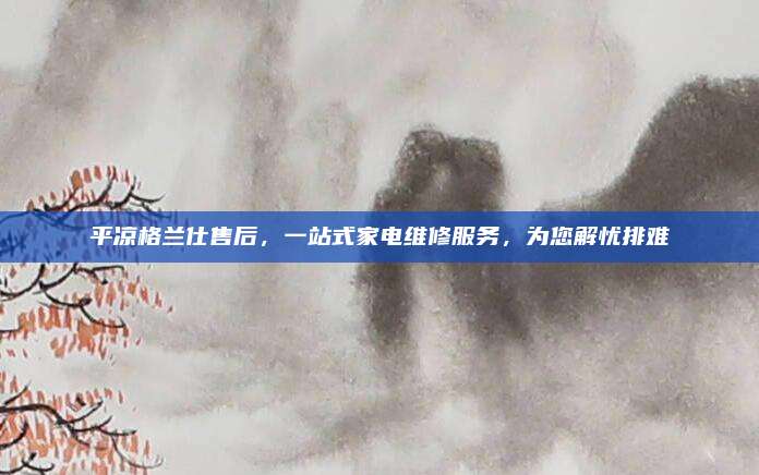 平凉格兰仕售后，一站式家电维修服务，为您解忧排难