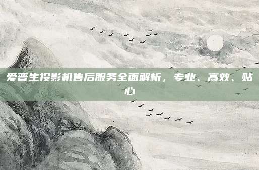 爱普生投影机售后服务全面解析，专业、高效、贴心
