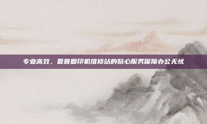 专业高效，夏普复印机维修站的贴心服务保障办公无忧