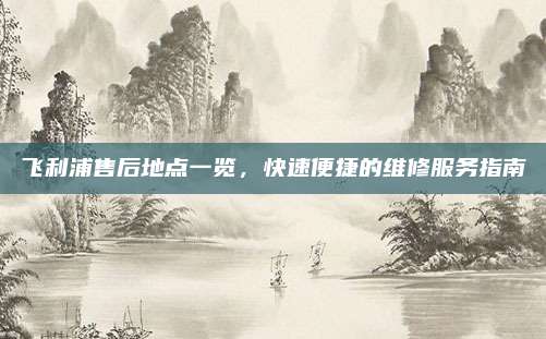 飞利浦售后地点一览，快速便捷的维修服务指南