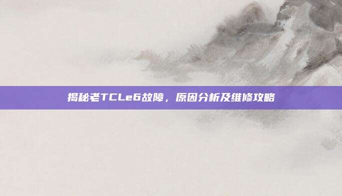 揭秘老TCLe6故障，原因分析及维修攻略