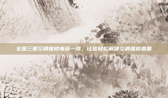 全国三菱空调维修电话一览，让您轻松解决空调维修难题