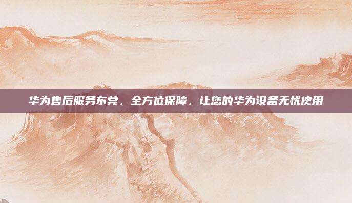 华为售后服务东莞，全方位保障，让您的华为设备无忧使用