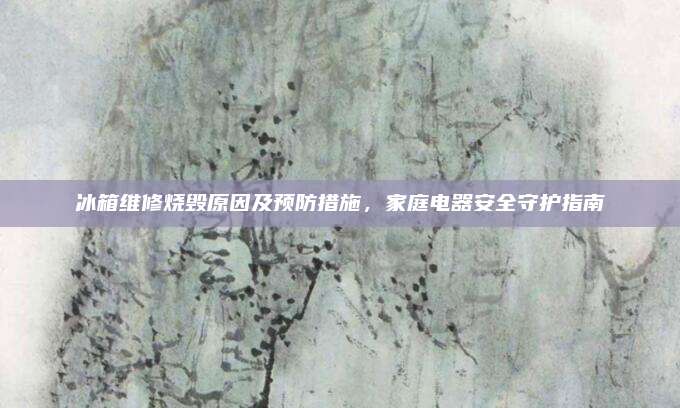 冰箱维修烧毁原因及预防措施，家庭电器安全守护指南