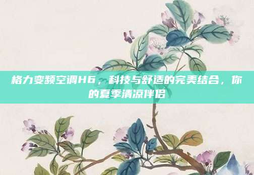 格力变频空调H6，科技与舒适的完美结合，你的夏季清凉伴侣