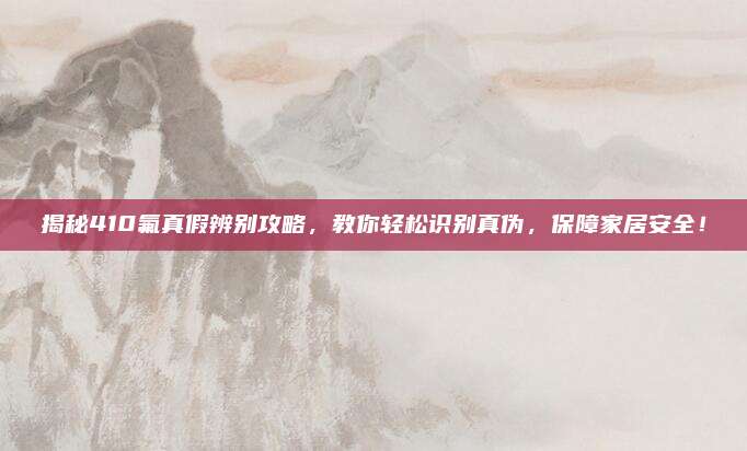 揭秘410氟真假辨别攻略，教你轻松识别真伪，保障家居安全！