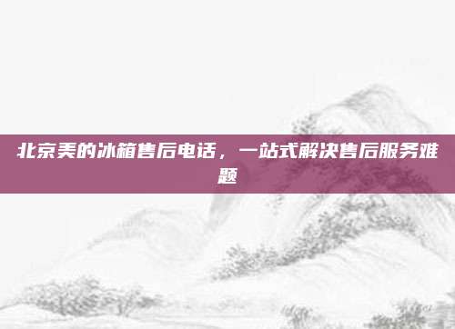北京美的冰箱售后电话，一站式解决售后服务难题