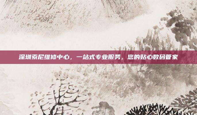 深圳索尼维修中心，一站式专业服务，您的贴心数码管家
