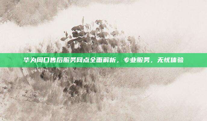 华为周口售后服务网点全面解析，专业服务，无忧体验