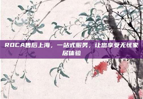 ROCA售后上海，一站式服务，让您享受无忧家居体验