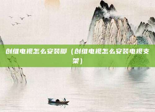 创维电视怎么安装脚（创维电视怎么安装电视支架）