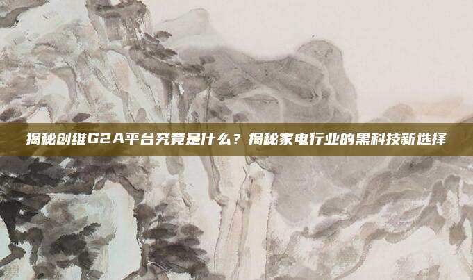 揭秘创维G2A平台究竟是什么？揭秘家电行业的黑科技新选择