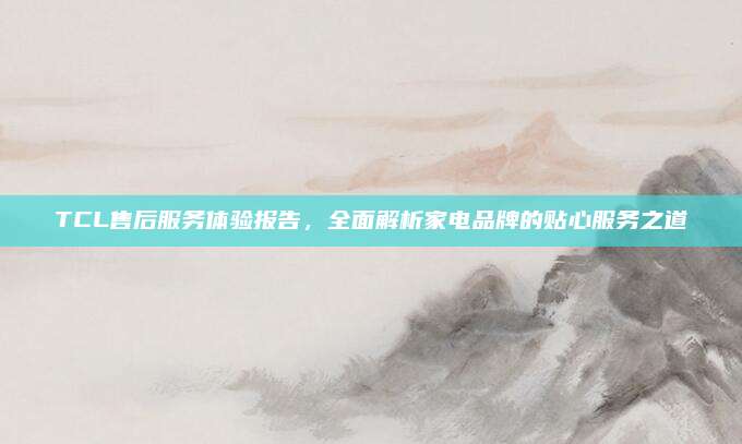 TCL售后服务体验报告，全面解析家电品牌的贴心服务之道
