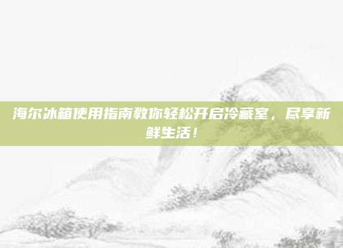 海尔冰箱使用指南教你轻松开启冷藏室，尽享新鲜生活！
