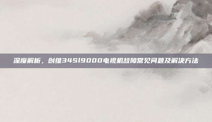 深度解析，创维34Sl9000电视机故障常见问题及解决方法