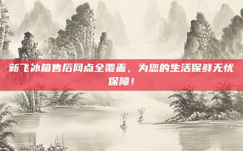 新飞冰箱售后网点全覆盖，为您的生活保鲜无忧保障！