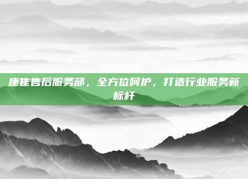 康隹售后服务部,全方位呵护,打造行业服务新标杆