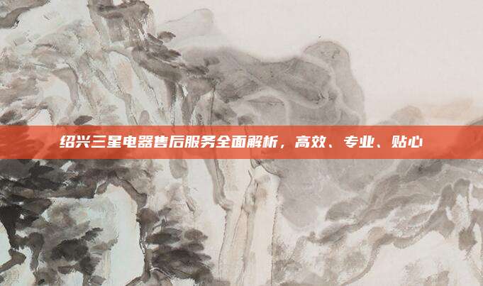 绍兴三星电器售后服务全面解析，高效、专业、贴心