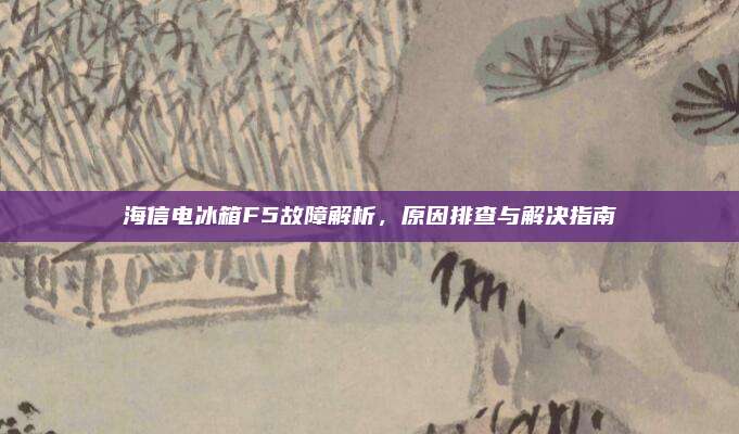 海信电冰箱F5故障解析，原因排查与解决指南