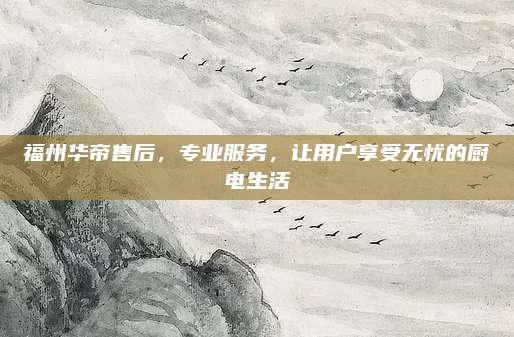 福州华帝售后，专业服务，让用户享受无忧的厨电生活