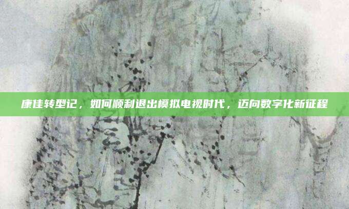 康佳转型记，如何顺利退出模拟电视时代，迈向数字化新征程