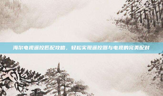 海尔电视遥控匹配攻略，轻松实现遥控器与电视的完美配对