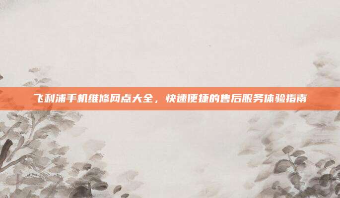 飞利浦手机维修网点大全，快速便捷的售后服务体验指南