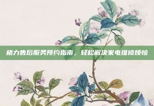 格力售后服务预约指南，轻松解决家电维修烦恼