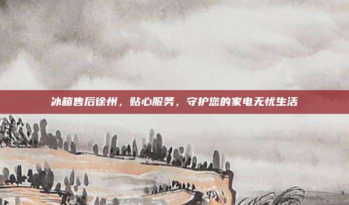 冰箱售后徐州,贴心服务,守护您的家电无忧生活