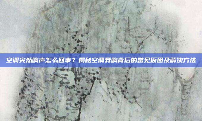 空调突然响声怎么回事？揭秘空调异响背后的常见原因及解决方法