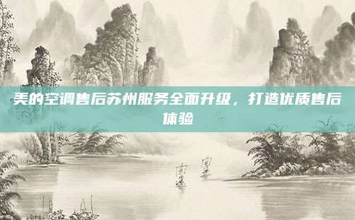 美的空调售后苏州服务全面升级，打造优质售后体验