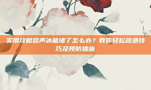 实用攻略容声冰箱堵了怎么办？教你轻松疏通技巧及预防措施