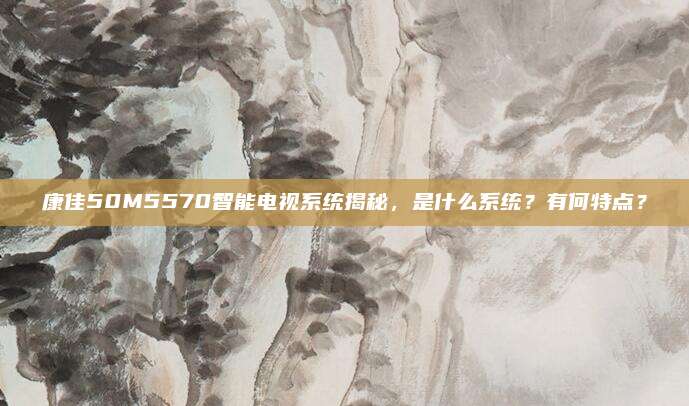 康佳50M5570智能电视系统揭秘，是什么系统？有何特点？